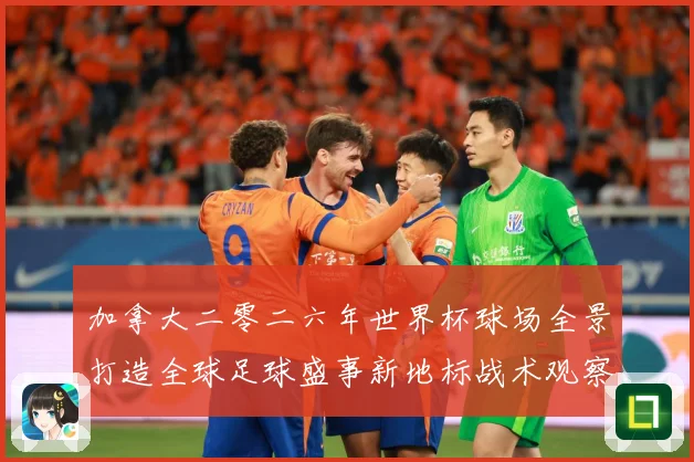 加拿大二零二六年世界杯球场全景打造全球足球盛事新地标战术观察