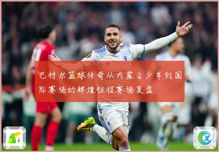 巴特尔篮球传奇从内蒙古少年到国际赛场的辉煌征程赛场复盘