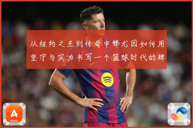 从纽约之王到传奇中锋尤因如何用坚守与实力书写一个篮球时代的辉煌篇章