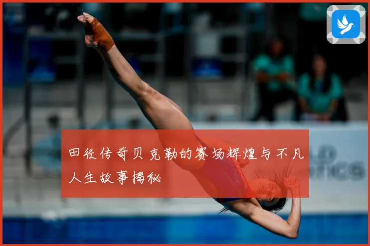 田径传奇贝克勒的赛场辉煌与不凡人生故事揭秘
