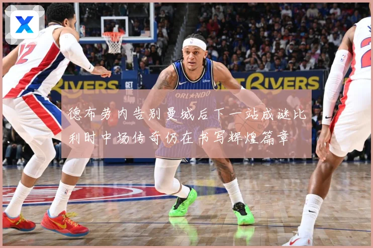 德布劳内告别曼城后下一站成谜比利时中场传奇仍在书写辉煌篇章