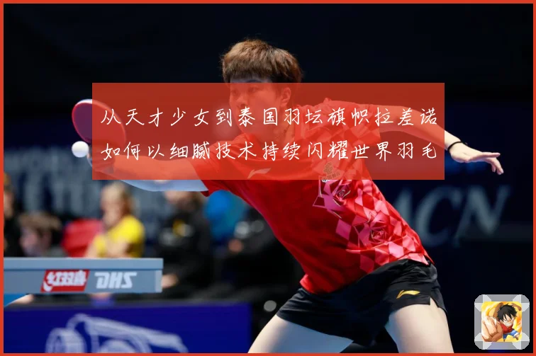 从天才少女到泰国羽坛旗帜拉差诺如何以细腻技术持续闪耀世界羽毛球赛场
