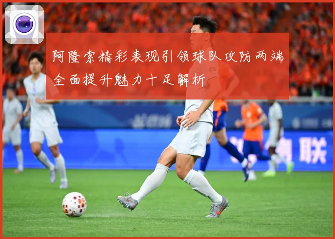 阿隆索精彩表现引领球队攻防两端全面提升魅力十足解析