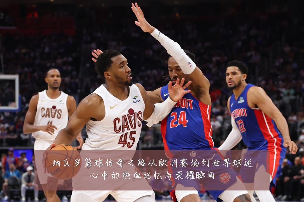 纳瓦罗篮球传奇之路从欧洲赛场到世界球迷心中的热血记忆与荣耀瞬间