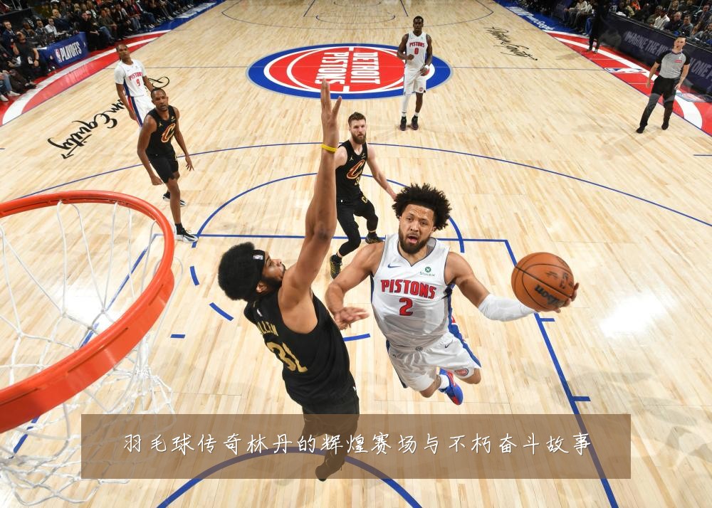 羽毛球传奇林丹的辉煌赛场与不朽奋斗故事