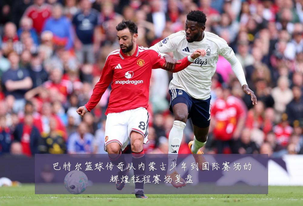 巴特尔篮球传奇从内蒙古少年到国际赛场的辉煌征程赛场复盘